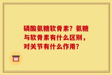 磷酸氨糖软骨素？氨糖与软骨素有什么区别，对关节有什么作用？