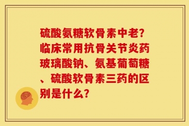 硫酸氨糖软骨素中老？临床常用抗骨关节炎药玻璃酸钠、氨基葡萄糖、硫酸软骨素三药的区别是什么？