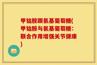 甲钴胺跟氨基葡萄糖(甲钴胺与氨基葡萄糖：联合作用增强关节健康)