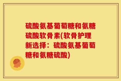 硫酸氨基葡萄糖和氨糖硫酸软骨素(软骨护理新选择：硫酸氨基葡萄糖和氨糖硫酸)