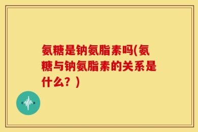 氨糖是钠氨脂素吗(氨糖与钠氨脂素的关系是什么？)