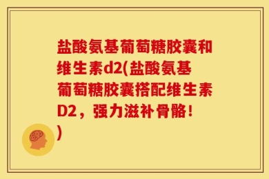 盐酸氨基葡萄糖胶囊和维生素d2(盐酸氨基葡萄糖胶囊搭配维生素D2，强力滋补骨骼！)