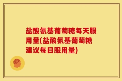 盐酸氨基葡萄糖每天服用量(盐酸氨基葡萄糖建议每日服用量)
