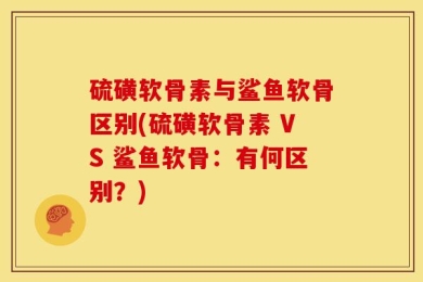 硫磺软骨素与鲨鱼软骨区别(硫磺软骨素 VS 鲨鱼软骨：有何区别？)