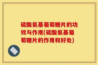 硫酸氨基葡萄糖片的功效与作用(硫酸氨基葡萄糖片的作用和好处)