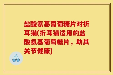 盐酸氨基葡萄糖片对折耳猫(折耳猫适用的盐酸氨基葡萄糖片，助其关节健康)