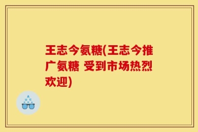 王志今氨糖(王志今推广氨糖 受到市场热烈欢迎)
