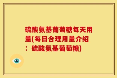 硫酸氨基葡萄糖每天用量(每日合理用量介绍：硫酸氨基葡萄糖)
