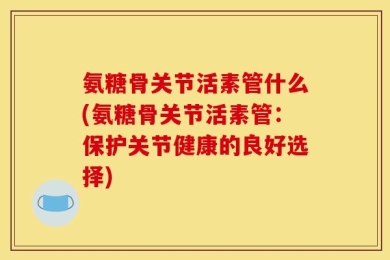 氨糖骨关节活素管什么(氨糖骨关节活素管：保护关节健康的良好选择)
