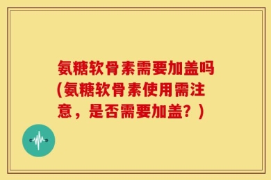 氨糖软骨素需要加盖吗(氨糖软骨素使用需注意，是否需要加盖？)