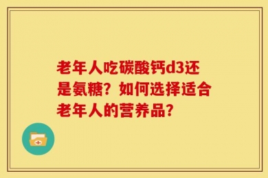 老年人吃碳酸钙d3还是氨糖？如何选择适合老年人的营养品？