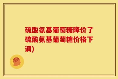 硫酸氨基葡萄糖降价了硫酸氨基葡萄糖价格下调)