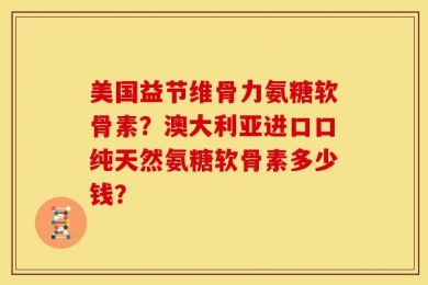 美国益节维骨力氨糖软骨素？澳大利亚进口口纯天然氨糖软骨素多少钱？