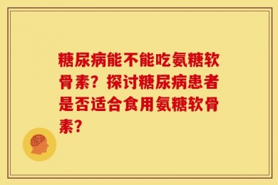 糖尿病能不能吃氨糖软骨素？探讨糖尿病患者是否适合食用氨糖软骨素？