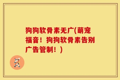狗狗软骨素无广(萌宠福音！狗狗软骨素告别广告管制！)