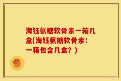 海钰氨糖软骨素一箱几盒(海钰氨糖软骨素：一箱包含几盒？)