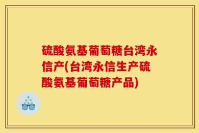 硫酸氨基葡萄糖台湾永信产(台湾永信生产硫酸氨基葡萄糖产品)