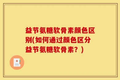益节氨糖软骨素颜色区别(如何通过颜色区分益节氨糖软骨素？)