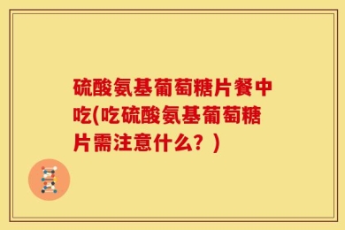 硫酸氨基葡萄糖片餐中吃(吃硫酸氨基葡萄糖片需注意什么？)