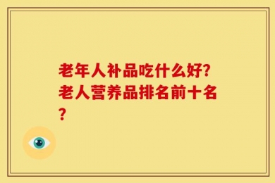 老年人补品吃什么好？老人营养品排名前十名？