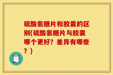 硫酸氨糖片和胶囊的区别(硫酸氨糖片与胶囊哪个更好？差异有哪些？)