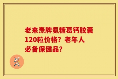 老来焘牌氨糖葛钙胶囊120粒价格？老年人必备保健品？