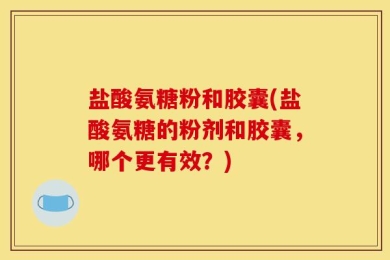 盐酸氨糖粉和胶囊(盐酸氨糖的粉剂和胶囊，哪个更有效？)