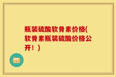 瓶装硫酸软骨素价格(软骨素瓶装硫酸价格公开！)