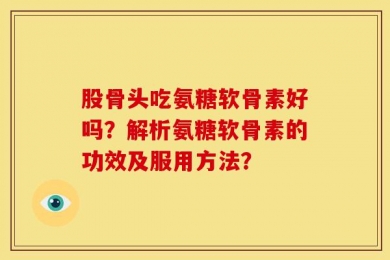 股骨头吃氨糖软骨素好吗？解析氨糖软骨素的功效及服用方法？