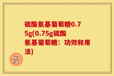 硫酸氨基葡萄糖0.75g(0.75g硫酸氨基葡萄糖：功效和用法)
