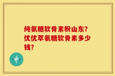纯氨糖软骨素粉山东？优优萃氨糖软骨素多少钱？