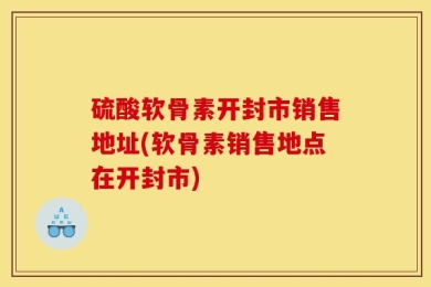硫酸软骨素开封市销售地址(软骨素销售地点在开封市)