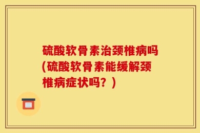 硫酸软骨素治颈椎病吗(硫酸软骨素能缓解颈椎病症状吗？)