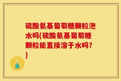 硫酸氨基葡萄糖颗粒泡水吗(硫酸氨基葡萄糖颗粒能直接溶于水吗？)