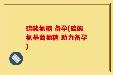 硫酸氨糖 备孕(硫酸氨基葡萄糖 助力备孕)
