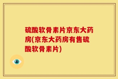硫酸软骨素片京东大药房(京东大药房有售硫酸软骨素片)