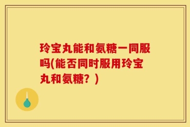 玲宝丸能和氨糖一同服吗(能否同时服用玲宝丸和氨糖？)