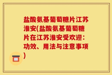 盐酸氨基葡萄糖片江苏淮安(盐酸氨基葡萄糖片在江苏淮安受欢迎：功效、用法与注意事项)