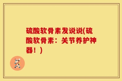 硫酸软骨素发说说(硫酸软骨素：关节养护神器！)