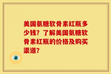 美国氨糖软骨素红瓶多少钱？了解美国氨糖软骨素红瓶的价格及购买渠道？