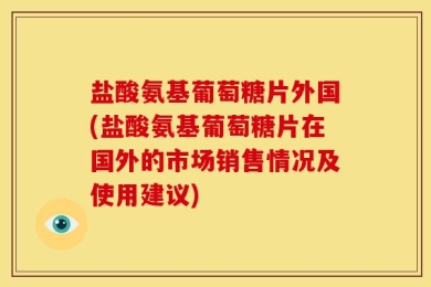 盐酸氨基葡萄糖片外国(盐酸氨基葡萄糖片在国外的市场销售情况及使用建议)