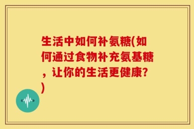 生活中如何补氨糖(如何通过食物补充氨基糖，让你的生活更健康？)