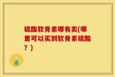 硫酸软骨素哪有卖(哪里可以买到软骨素硫酸？)