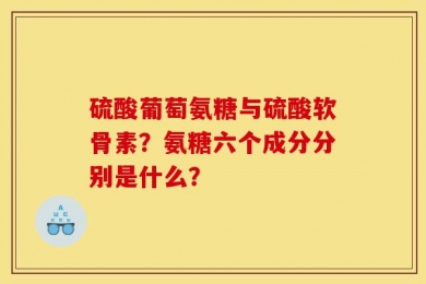 硫酸葡萄氨糖与硫酸软骨素？氨糖六个成分分别是什么？