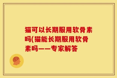 猫可以长期服用软骨素吗(猫能长期服用软骨素吗——专家解答