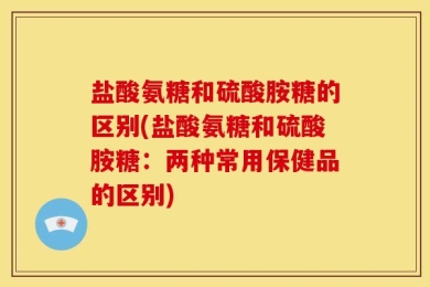盐酸氨糖和硫酸胺糖的区别(盐酸氨糖和硫酸胺糖：两种常用保健品的区别)