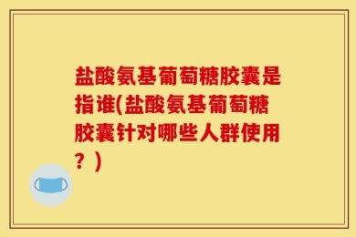盐酸氨基葡萄糖胶囊是指谁(盐酸氨基葡萄糖胶囊针对哪些人群使用？)