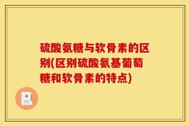 硫酸氨糖与软骨素的区别(区别硫酸氨基葡萄糖和软骨素的特点)