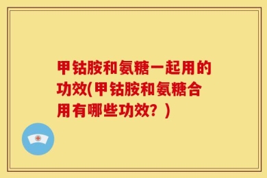 甲钴胺和氨糖一起用的功效(甲钴胺和氨糖合用有哪些功效？)