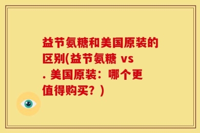 益节氨糖和美国原装的区别(益节氨糖 vs. 美国原装：哪个更值得购买？)